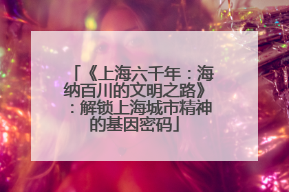 《上海六千年：海纳百川的文明之路》：解锁上海城市精神的基因密码