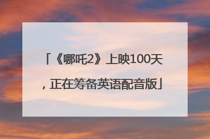 《哪吒2》上映100天，正在筹备英语配音版