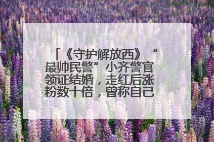 《守护解放西》“最帅民警”小齐警官领证结婚，走红后涨粉数十倍，曾称自己只是普通人