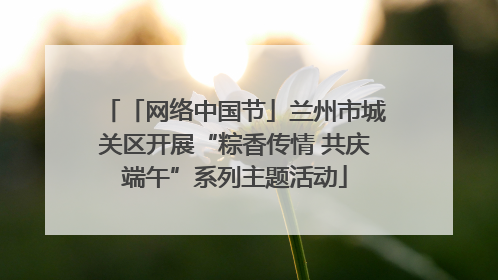 「网络中国节」兰州市城关区开展“粽香传情 共庆端午”系列主题活动