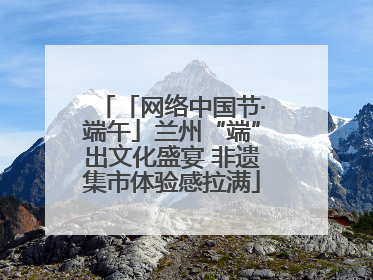 「网络中国节·端午」兰州“端”出文化盛宴 非遗集市体验感拉满