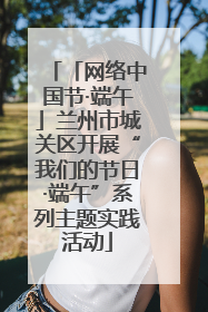 「网络中国节·端午」兰州市城关区开展“我们的节日·端午”系列主题实践活动
