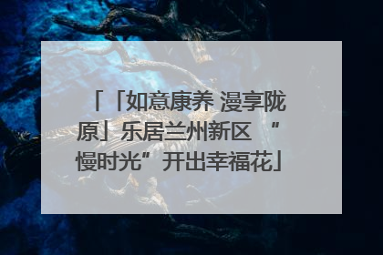 「如意康养 漫享陇原」乐居兰州新区 “慢时光”开出幸福花