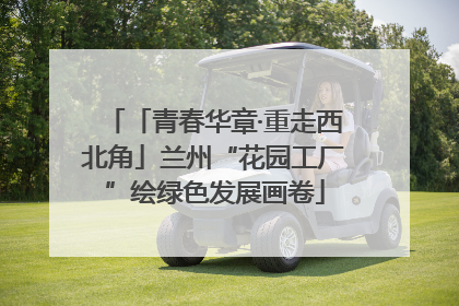 「青春华章·重走西北角」兰州“花园工厂”绘绿色发展画卷