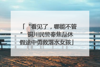 “看见了，哪能不管” 铜川民警秦焦磊休假途中勇救落水女孩