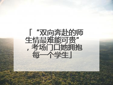“双向奔赴的师生情最难能可贵”，考场门口她拥抱每一个学生