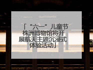 “六一”儿童节 株洲博物馆将开展航天主题沉浸式体验活动