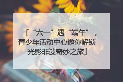 “六一”遇“端午”，青少年活动中心邀你解锁光影非遗奇妙之旅