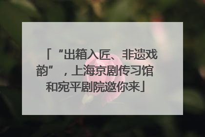 “出箱入匠、非遗戏韵”，上海京剧传习馆和宛平剧院邀你来