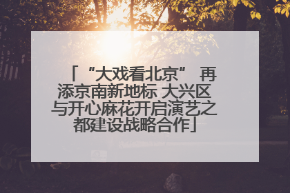 “大戏看北京” 再添京南新地标 大兴区与开心麻花开启演艺之都建设战略合作