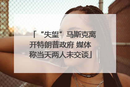 “失望”马斯克离开特朗普政府 媒体称当天两人未交谈