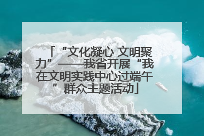 “文化凝心 文明聚力”——我省开展“我在文明实践中心过端午”群众主题活动