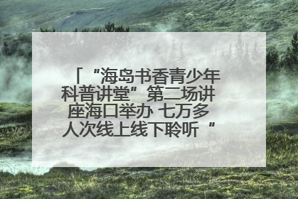 “海岛书香青少年科普讲堂”第二场讲座海口举办 七万多人次线上线下聆听“工匠精神”