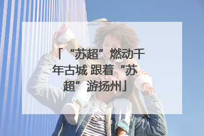 “苏超”燃动千年古城 跟着“苏超”游扬州
