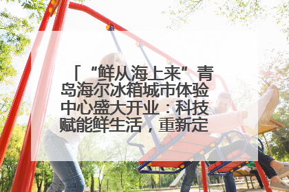 “鲜从海上来”青岛海尔冰箱城市体验中心盛大开业：科技赋能鲜生活，重新定义全球饮食未来