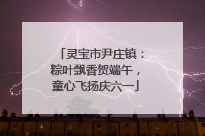 灵宝市尹庄镇：粽叶飘香贺端午，童心飞扬庆六一