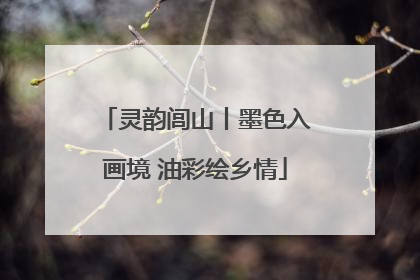 灵韵闾山丨墨色入画境 油彩绘乡情
