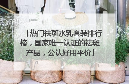 热门祛斑水乳套装排行榜，国家唯一认证的祛斑产品，公认好用平价