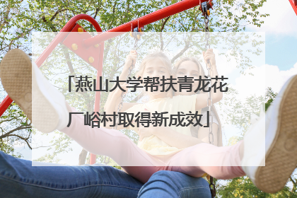 燕山大学帮扶青龙花厂峪村取得新成效