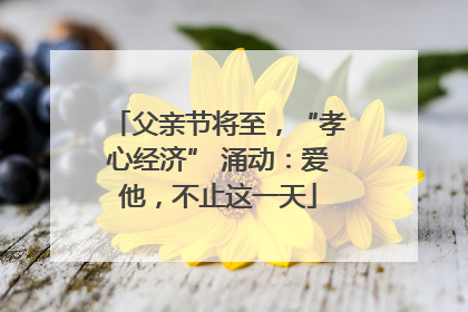 父亲节将至，“孝心经济” 涌动：爱他，不止这一天