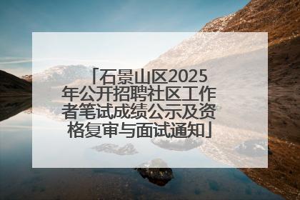 石景山区2025年公开招聘社区工作者笔试成绩公示及资格复审与面试通知