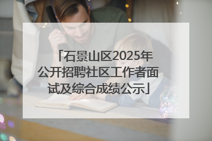 石景山区2025年公开招聘社区工作者面试及综合成绩公示
