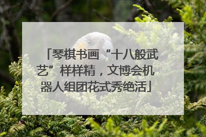 琴棋书画“十八般武艺”样样精，文博会机器人组团花式秀绝活