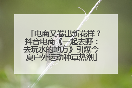 电商又卷出新花样？抖音电商《一起去野：去玩水的地方》引爆今夏户外运动种草热潮