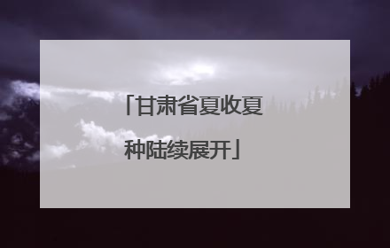 甘肃省夏收夏种陆续展开
