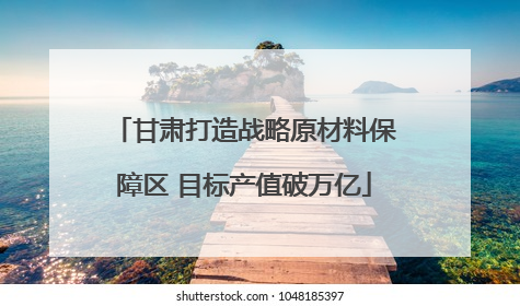 甘肃打造战略原材料保障区 目标产值破万亿