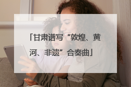 甘肃谱写“敦煌、黄河、非遗”合奏曲