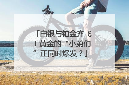 白银与铂金齐飞！黄金的“小弟们”正同时爆发？