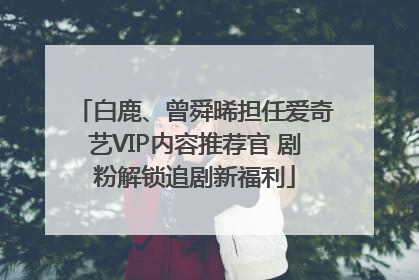 白鹿、曾舜晞担任爱奇艺VIP内容推荐官 剧粉解锁追剧新福利