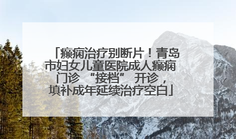 癫痫治疗别断片！青岛市妇女儿童医院成人癫痫门诊 “接档” 开诊，填补成年延续治疗空白