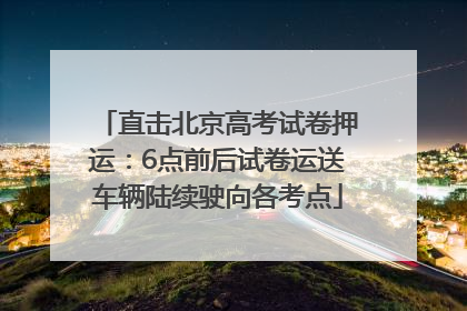 直击北京高考试卷押运：6点前后试卷运送车辆陆续驶向各考点