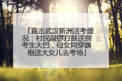 直击武汉新洲送考盛况：村民敲锣打鼓送别考生大巴，母女同穿旗袍送大女儿去考场