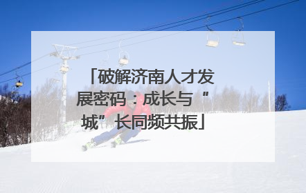 破解济南人才发展密码：成长与“城”长同频共振