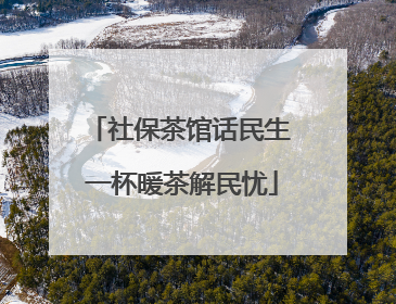 社保茶馆话民生 一杯暖茶解民忧
