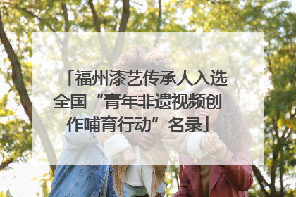 福州漆艺传承人入选全国“青年非遗视频创作哺育行动”名录