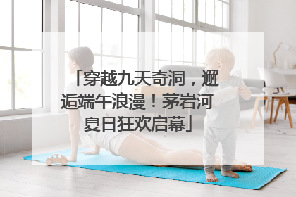 穿越九天奇洞，邂逅端午浪漫！茅岩河夏日狂欢启幕