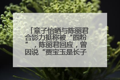 章子怡晒与陈丽君合影力挺称被“圈粉”，陈丽君回应，曾因说“贾宝玉是长子长孙”惹争议