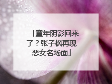 童年阴影回来了？张子枫再现恶女名场面