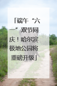 端午“六一”双节同庆！哈尔滨极地公园将重磅升级
