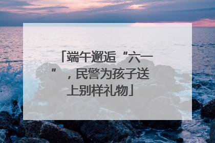 端午邂逅“六一”，民警为孩子送上别样礼物