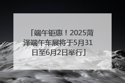 端午钜惠！2025菏泽端午车展将于5月31日至6月2日举行