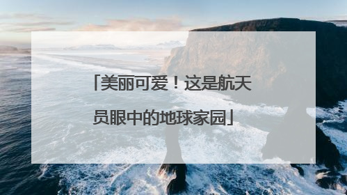 美丽可爱！这是航天员眼中的地球家园