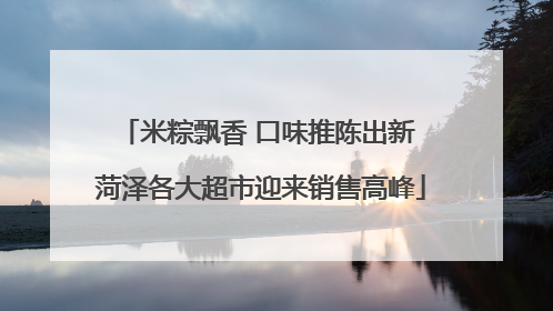 米粽飘香 口味推陈出新 菏泽各大超市迎来销售高峰