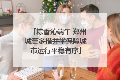 粽香沁端午 郑州城管多措并举保障城市运行平稳有序