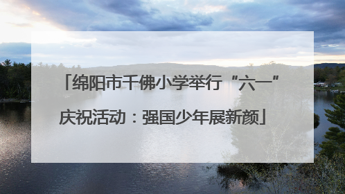 绵阳市千佛小学举行“六一”庆祝活动：强国少年展新颜