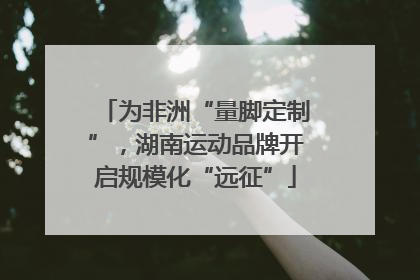 为非洲“量脚定制”，湖南运动品牌开启规模化“远征”